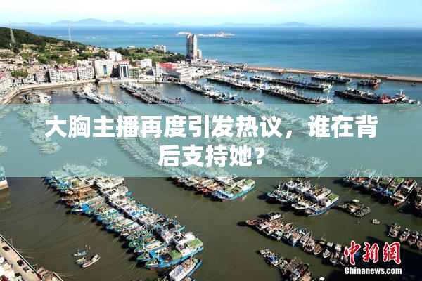大胸主播再度引发热议，谁在背后支持她？