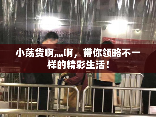 小荡货啊灬啊，带你领略不一样的精彩生活！