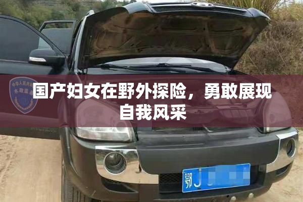 国产妇女在野外探险，勇敢展现自我风采