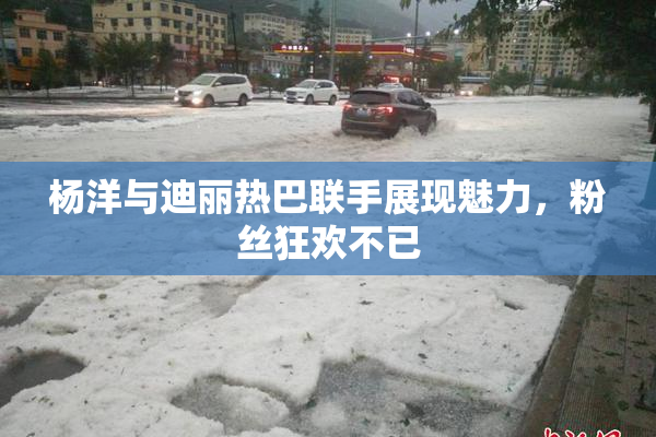 杨洋与迪丽热巴联手展现魅力，粉丝狂欢不已