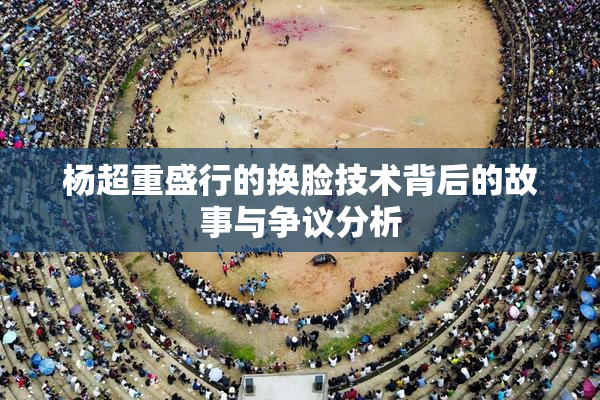 杨超重盛行的换脸技术背后的故事与争议分析
