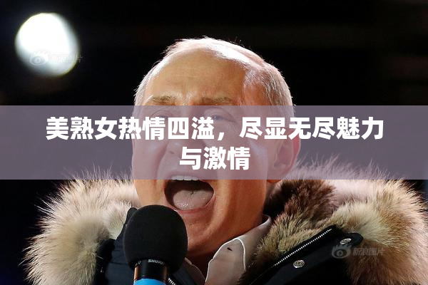 美熟女热情四溢，尽显无尽魅力与激情
