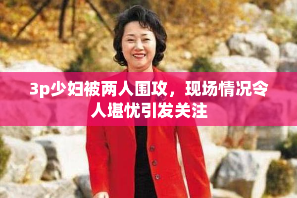 3p少妇被两人围攻，现场情况令人堪忧引发关注