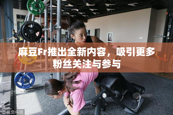 麻豆Fr推出全新内容，吸引更多粉丝关注与参与