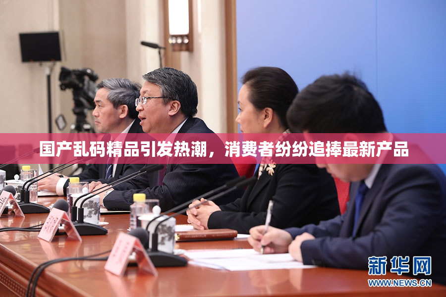 国产乱码精品引发热潮，消费者纷纷追捧最新产品