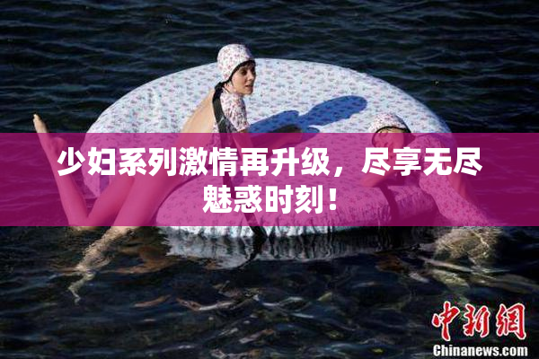 少妇系列激情再升级，尽享无尽魅惑时刻！