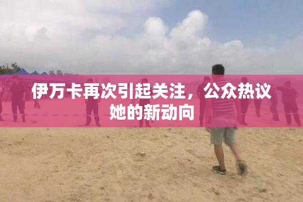 伊万卡再次引起关注，公众热议她的新动向