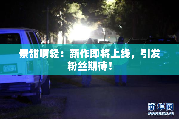 景甜啊轻：新作即将上线，引发粉丝期待！