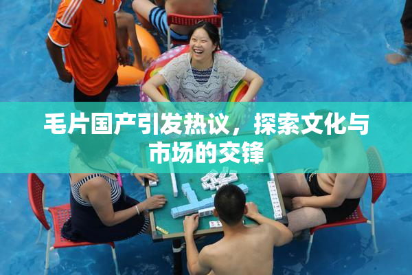 毛片国产引发热议，探索文化与市场的交锋