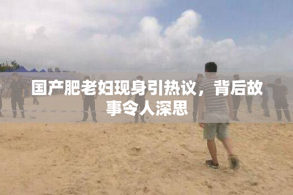 国产肥老妇现身引热议，背后故事令人深思