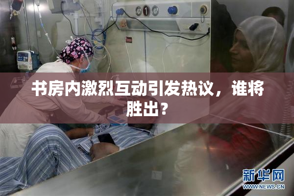 书房内激烈互动引发热议，谁将胜出？