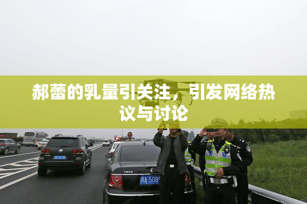 郝蕾的乳量引关注，引发网络热议与讨论