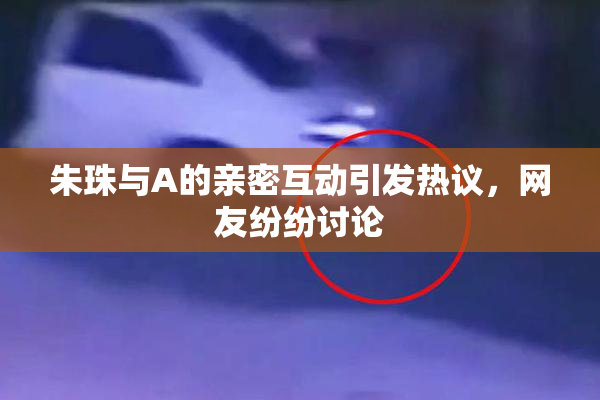 朱珠与A的亲密互动引发热议，网友纷纷讨论
