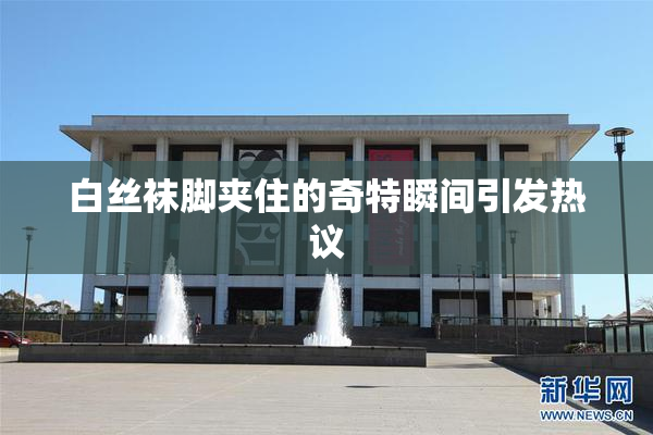 白丝袜脚夹住的奇特瞬间引发热议