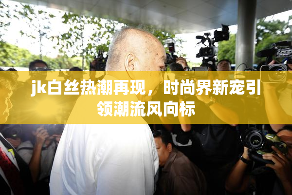 jk白丝热潮再现，时尚界新宠引领潮流风向标