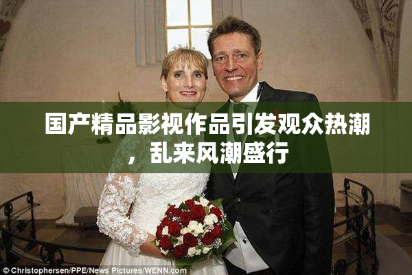 国产精品影视作品引发观众热潮，乱来风潮盛行
