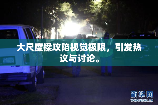 大尺度揉攻陷视觉极限，引发热议与讨论。