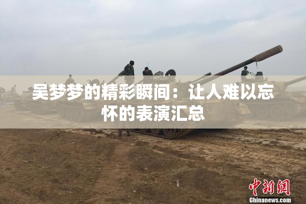 吴梦梦的精彩瞬间：让人难以忘怀的表演汇总