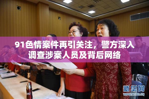91色情案件再引关注，警方深入调查涉案人员及背后网络