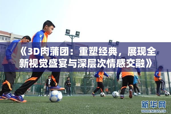 《3D肉蒲团：重塑经典，展现全新视觉盛宴与深层次情感交融》