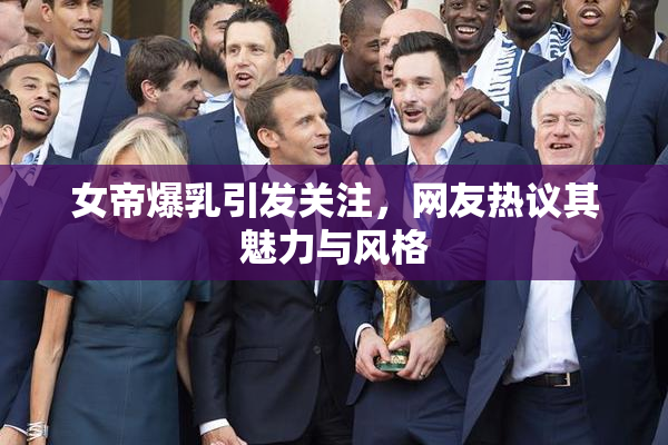 女帝爆乳引发关注，网友热议其魅力与风格