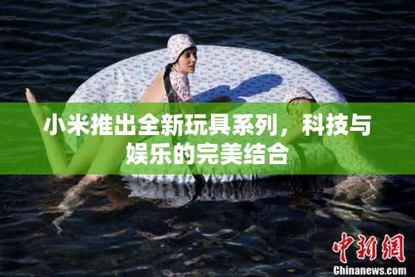 小米推出全新玩具系列，科技与娱乐的完美结合