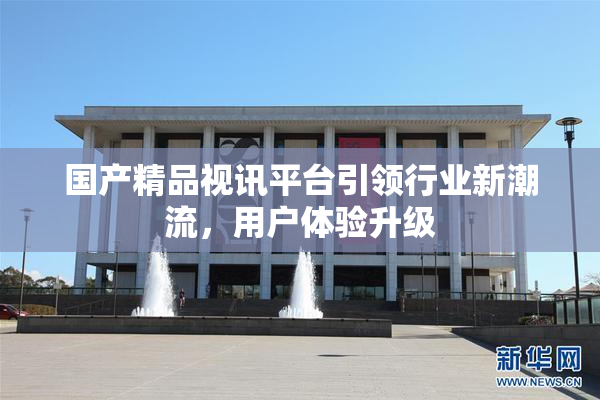 国产精品视讯平台引领行业新潮流，用户体验升级