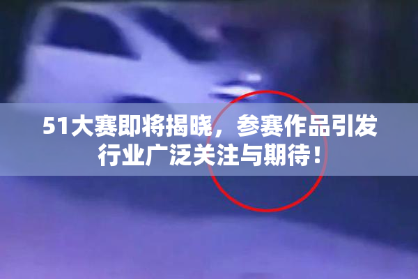 51大赛即将揭晓，参赛作品引发行业广泛关注与期待！