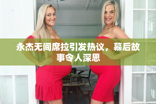 永杰无间席拉引发热议，幕后故事令人深思