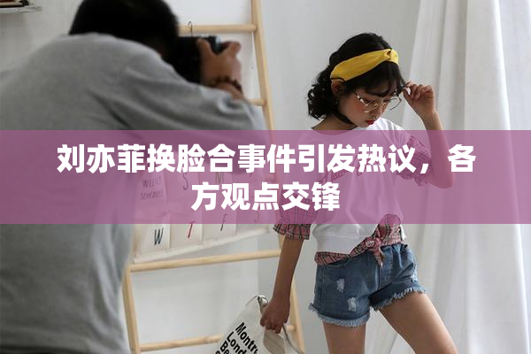 刘亦菲换脸合事件引发热议，各方观点交锋