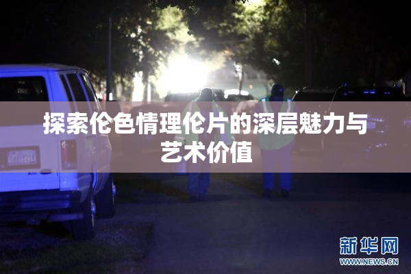 探索伦色情理伦片的深层魅力与艺术价值