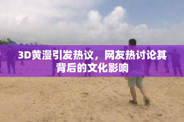 3D黄漫引发热议，网友热讨论其背后的文化影响