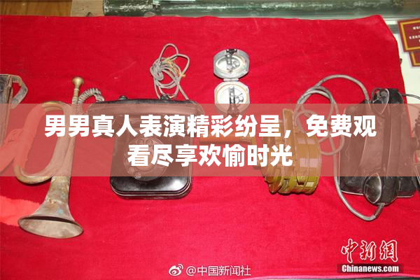 男男真人表演精彩纷呈，免费观看尽享欢愉时光