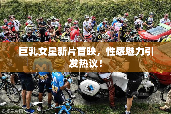 巨乳女星新片首映，性感魅力引发热议！