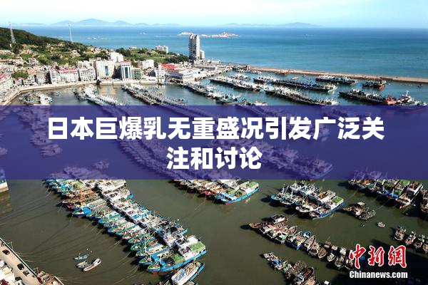日本巨爆乳无重盛况引发广泛关注和讨论