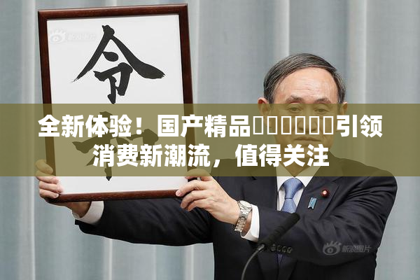 全新体验！国产精品❌‌❌‌❌‌引领消费新潮流，值得关注