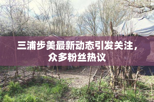三浦步美最新动态引发关注，众多粉丝热议