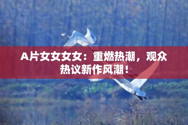 A片女女女女：重燃热潮，观众热议新作风潮！