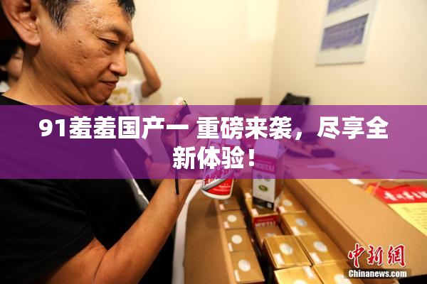 91羞羞国产一 重磅来袭，尽享全新体验！