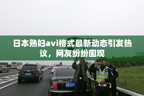 日本熟妇avi格式最新动态引发热议，网友纷纷围观