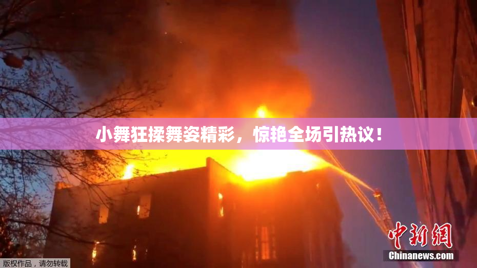 小舞狂揉舞姿精彩，惊艳全场引热议！