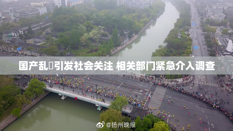 国产乱婬引发社会关注 相关部门紧急介入调查