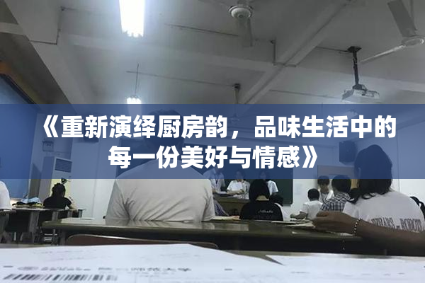 《重新演绎厨房韵，品味生活中的每一份美好与情感》