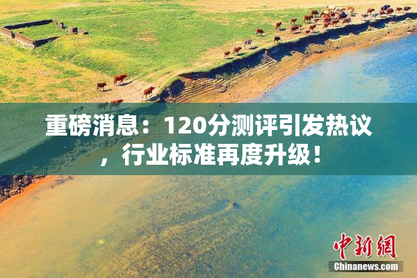重磅消息：120分测评引发热议，行业标准再度升级！