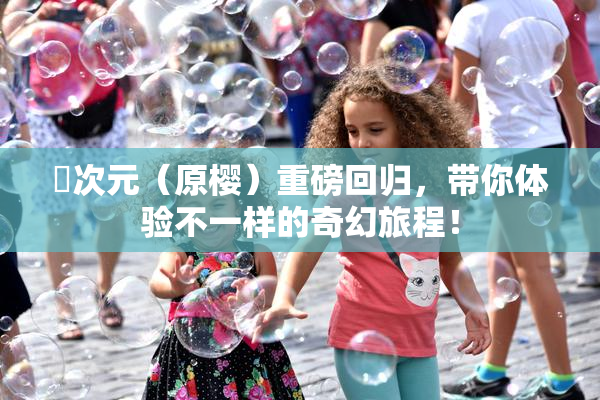 囧次元（原樱）重磅回归，带你体验不一样的奇幻旅程！
