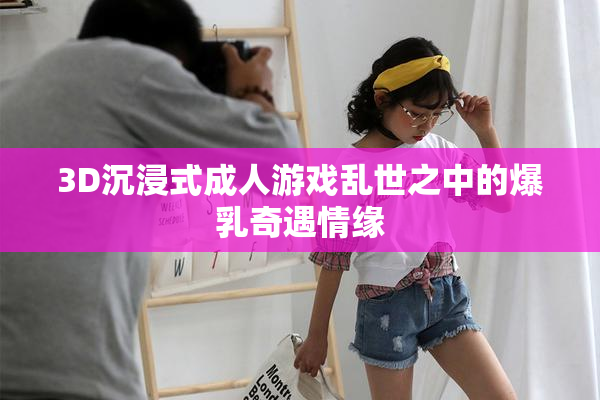 3D沉浸式成人游戏乱世之中的爆乳奇遇情缘