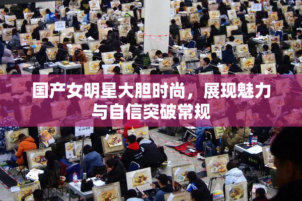 国产女明星大胆时尚，展现魅力与自信突破常规