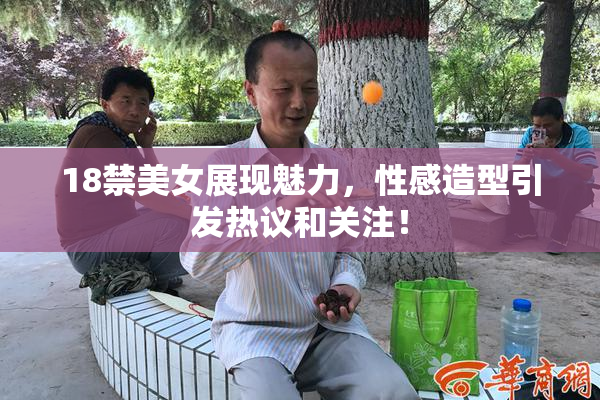 18禁美女展现魅力，性感造型引发热议和关注！