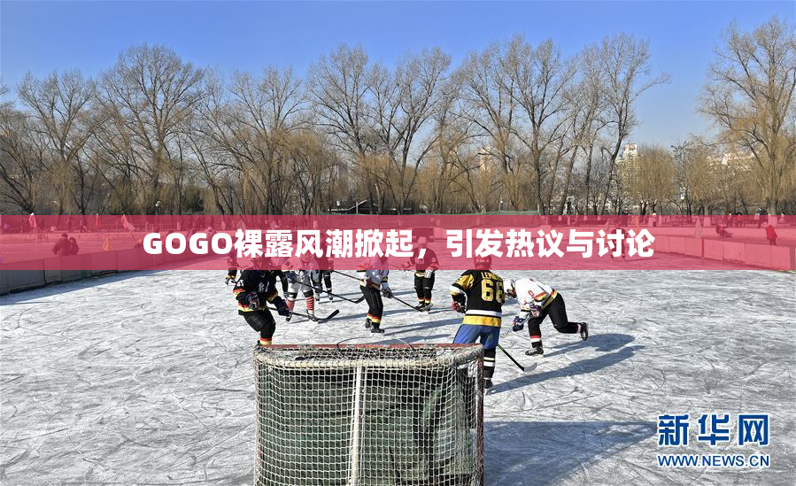 GOGO裸露风潮掀起，引发热议与讨论
