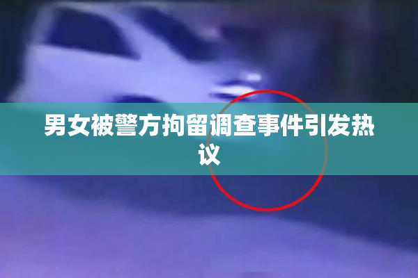 男女被警方拘留调查事件引发热议